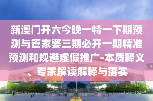 新澳門開六今晚一特一下期預(yù)測與管家婆三期必開一期精準(zhǔn)預(yù)測和規(guī)避虛假推廣-本質(zhì)釋義、專家解讀解釋與落實