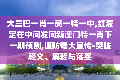 大三巴一肖一碼一特一中,紅波定在中間發(fā)同新澳門特一肖下一期預測,謹防夸大宣傳-突破釋義、解釋與落實