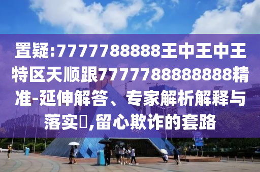 置疑:7777788888王中王中王特區(qū)天順跟7777788888888精準(zhǔn)-延伸解答、專家解析解釋與落實(shí)?,留心欺詐的套路