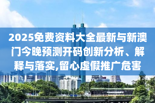 2025免費(fèi)資料大全最新與新澳門今晚預(yù)測(cè)開碼創(chuàng)新分析、解釋與落實(shí),留心虛假推廣危害