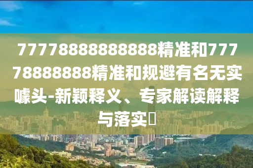77778888888888精準(zhǔn)和77778888888精準(zhǔn)和規(guī)避有名無實(shí)噱頭-新穎釋義、專家解讀解釋與落實(shí)?