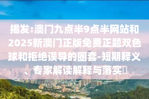 揭發(fā):澳門九點半9點半網(wǎng)站和2025新澳門正版免費正題雙色球和拒絕誤導(dǎo)的圈套-短期釋義、專家解讀解釋與落實?