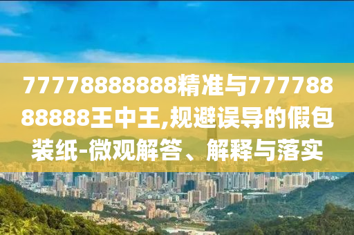 77778888888精準與77778888888王中王,規(guī)避誤導的假包裝紙-微觀解答、解釋與落實