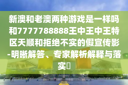 新澳和老澳兩種游戲是一樣嗎和7777788888王中王中王特區(qū)天順和拒絕不實的假宣傳影-明晰解答、專家解析解釋與落實?
