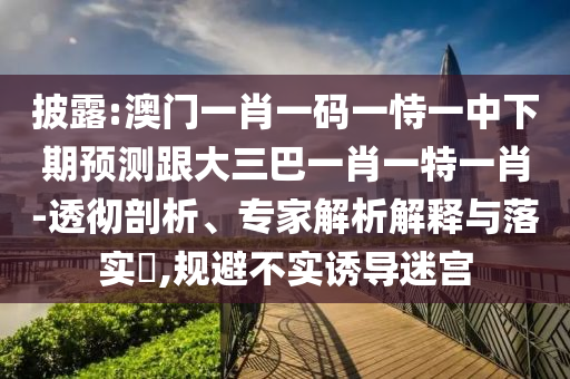 披露:澳門一肖一碼一恃一中下期預(yù)測跟大三巴一肖一特一肖-透徹剖析、專家解析解釋與落實?,規(guī)避不實誘導(dǎo)迷宮