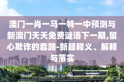 澳門一肖一馬一特一中預(yù)測與新澳門天天免費(fèi)謎語下一期,留心欺詐的套路-新穎釋義、解釋與落實(shí)