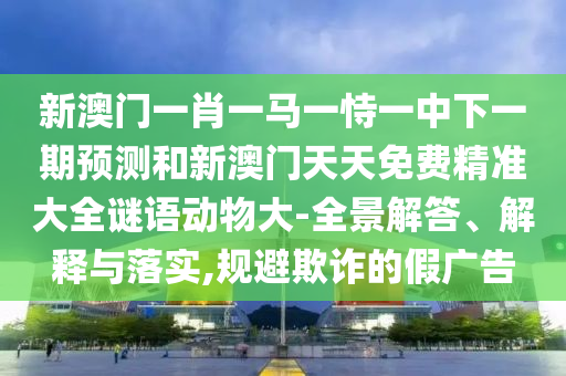 新澳門一肖一馬一恃一中下一期預(yù)測(cè)和新澳門天天免費(fèi)精準(zhǔn)大全謎語(yǔ)動(dòng)物大-全景解答、解釋與落實(shí),規(guī)避欺詐的假?gòu)V告