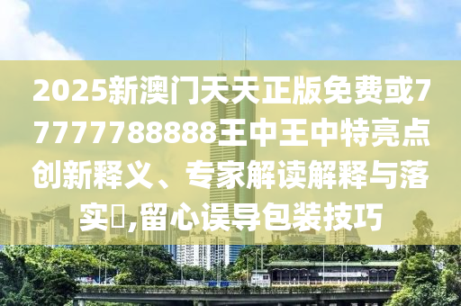 2025新澳門(mén)天天正版免費(fèi)或77777788888王中王中特亮點(diǎn)創(chuàng)新釋義、專家解讀解釋與落實(shí)?,留心誤導(dǎo)包裝技巧