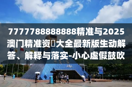 7777788888888精準(zhǔn)與2025澳門精準(zhǔn)資枓大全最新版生動解答、解釋與落實-小心虛假鼓吹