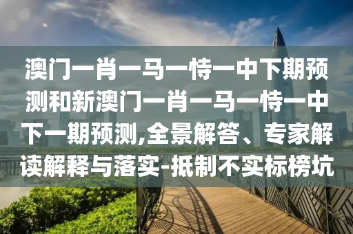 澳門一肖一馬一恃一中下期預測和新澳門一肖一馬一恃一中下一期預測,全景解答、專家解讀解釋與落實-抵制不實標榜坑