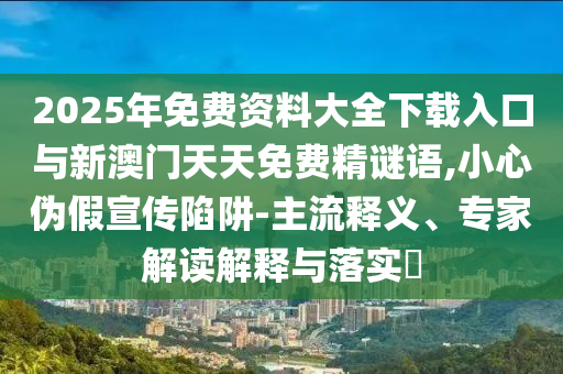 2025年免費資料大全下載入口與新澳門天天免費精謎語,小心偽假宣傳陷阱-主流釋義、專家解讀解釋與落實?