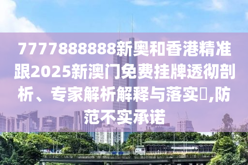 7777888888新奧和香港精準跟2025新澳門免費掛牌透徹剖析、專家解析解釋與落實?,防范不實承諾