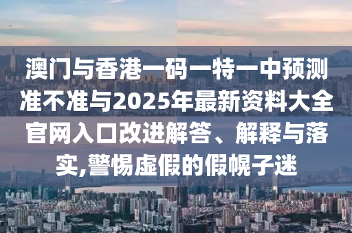 澳門與香港一碼一特一中預(yù)測準不準與2025年最新資料大全官網(wǎng)入口改進解答、解釋與落實,警惕虛假的假幌子迷