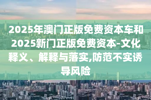 2025年澳門正版免費資本車和2025新門正版免費資本-文化釋義、解釋與落實,防范不實誘導(dǎo)風(fēng)險