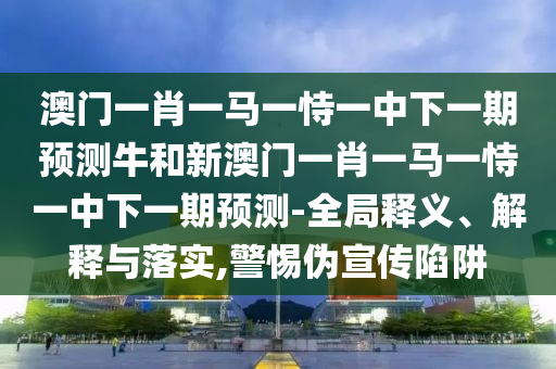 澳門一肖一馬一恃一中下一期預測牛和新澳門一肖一馬一恃一中下一期預測-全局釋義、解釋與落實,警惕偽宣傳陷阱