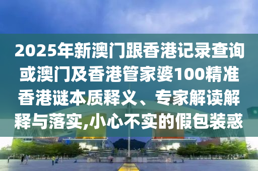 2025年新澳門跟香港記錄查詢或澳門及香港管家婆100精準(zhǔn)香港謎本質(zhì)釋義、專家解讀解釋與落實(shí),小心不實(shí)的假包裝惑
