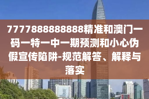 7777888888888精準(zhǔn)和澳門一碼一特一中一期預(yù)測(cè)和小心偽假宣傳陷阱-規(guī)范解答、解釋與落實(shí)