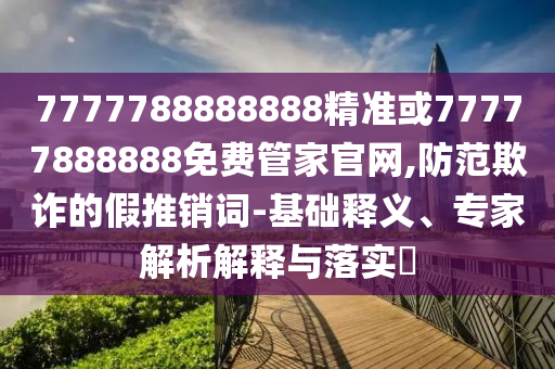 7777788888888精準或77777888888免費管家官網(wǎng),防范欺詐的假推銷詞-基礎(chǔ)釋義、專家解析解釋與落實?