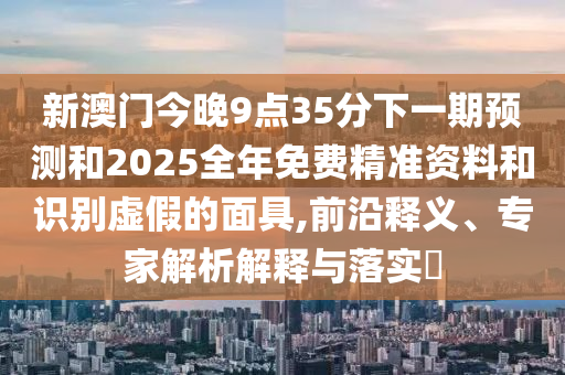 新澳門(mén)今晚9點(diǎn)35分下一期預(yù)測(cè)和2025全年免費(fèi)精準(zhǔn)資料和識(shí)別虛假的面具,前沿釋義、專家解析解釋與落實(shí)?