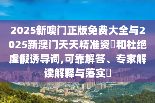 2025新噢門正版免費(fèi)大全與2025新澳門天天精準(zhǔn)資枓和杜絕虛假誘導(dǎo)詞,可靠解答、專家解讀解釋與落實(shí)?