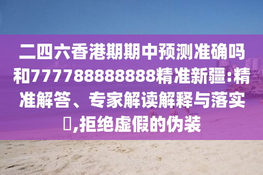 二四六香港期期中預(yù)測準確嗎和777788888888精準新疆:精準解答、專家解讀解釋與落實?,拒絕虛假的偽裝