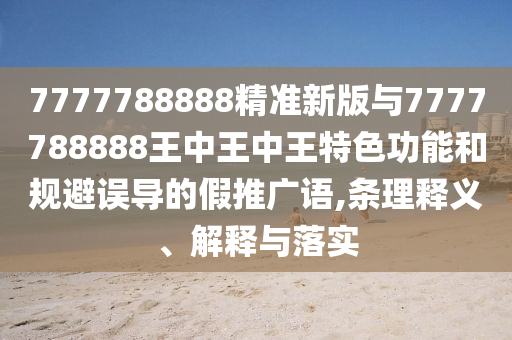 7777788888精準(zhǔn)新版與7777788888王中王中王特色功能和規(guī)避誤導(dǎo)的假推廣語,條理釋義、解釋與落實(shí)