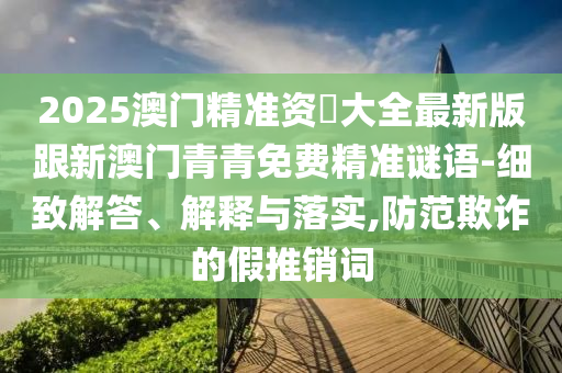 2025澳門精準(zhǔn)資枓大全最新版跟新澳門青青免費(fèi)精準(zhǔn)謎語-細(xì)致解答、解釋與落實(shí),防范欺詐的假推銷詞