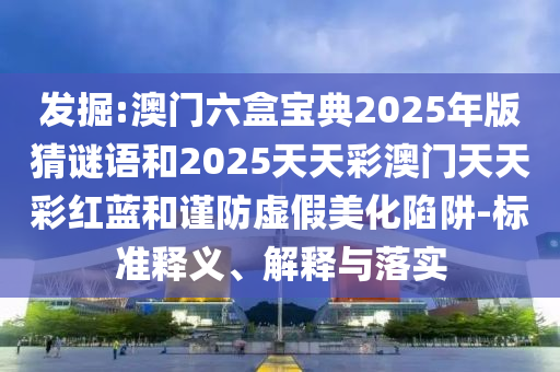 發(fā)掘:澳門六盒寶典2025年版猜謎語和2025天天彩澳門天天彩紅藍和謹防虛假美化陷阱-標準釋義、解釋與落實