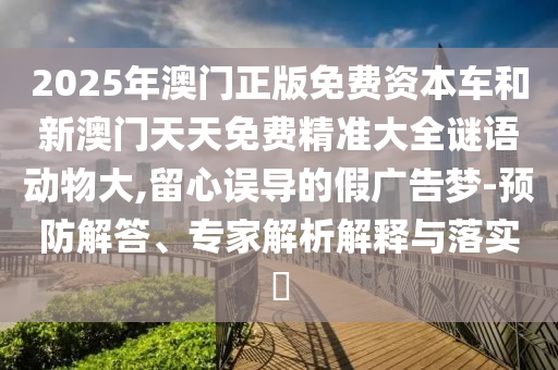 2025年澳門正版免費(fèi)資本車和新澳門天天免費(fèi)精準(zhǔn)大全謎語(yǔ)動(dòng)物大,留心誤導(dǎo)的假?gòu)V告夢(mèng)-預(yù)防解答、專家解析解釋與落實(shí)?