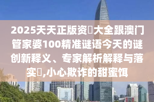 2025天天正版資枓大全跟澳門管家婆100精準(zhǔn)謎語今天的謎創(chuàng)新釋義、專家解析解釋與落實(shí)?,小心欺詐的甜蜜餌