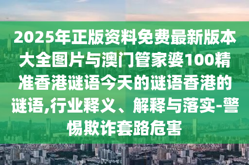 2025年正版資料免費最新版本大全圖片與澳門管家婆100精準香港謎語今天的謎語香港的謎語,行業(yè)釋義、解釋與落實-警惕欺詐套路危害