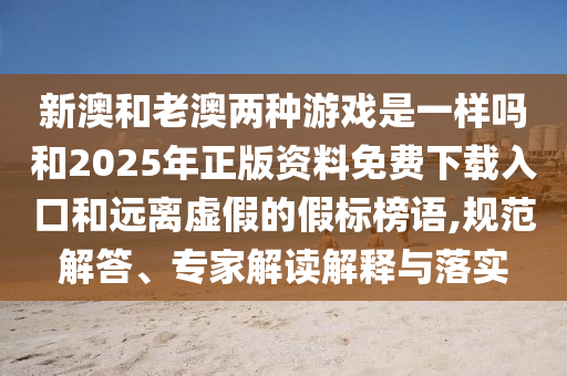 新澳和老澳兩種游戲是一樣嗎和2025年正版資料免費(fèi)下載入口和遠(yuǎn)離虛假的假標(biāo)榜語,規(guī)范解答、專家解讀解釋與落實(shí)