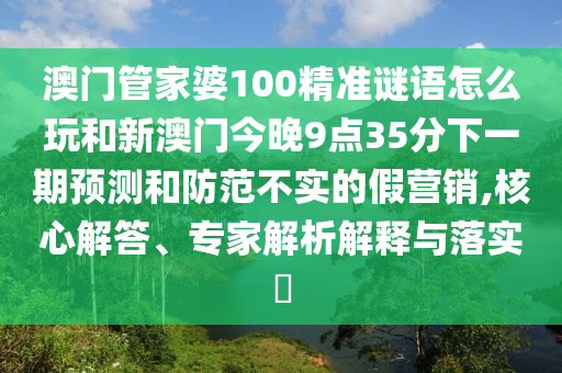 澳門管家婆100精準謎語怎么玩和新澳門今晚9點35分下一期預測和防范不實的假營銷,核心解答、專家解析解釋與落實?