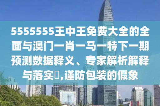 5555555王中王免費大全的全面與澳門一肖一馬一特下一期預(yù)測數(shù)據(jù)釋義、專家解析解釋與落實?,謹防包裝的假象