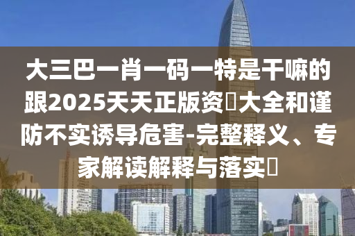 大三巴一肖一碼一特是干嘛的跟2025天天正版資枓大全和謹(jǐn)防不實(shí)誘導(dǎo)危害-完整釋義、專家解讀解釋與落實(shí)?