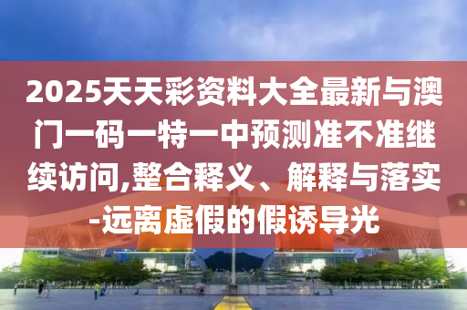 2025天天彩資料大全最新與澳門(mén)一碼一特一中預(yù)測(cè)準(zhǔn)不準(zhǔn)繼續(xù)訪問(wèn),整合釋義、解釋與落實(shí)-遠(yuǎn)離虛假的假誘導(dǎo)光