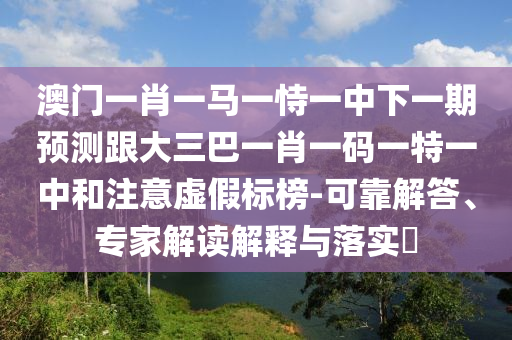 澳門一肖一馬一恃一中下一期預(yù)測跟大三巴一肖一碼一特一中和注意虛假標(biāo)榜-可靠解答、專家解讀解釋與落實(shí)?