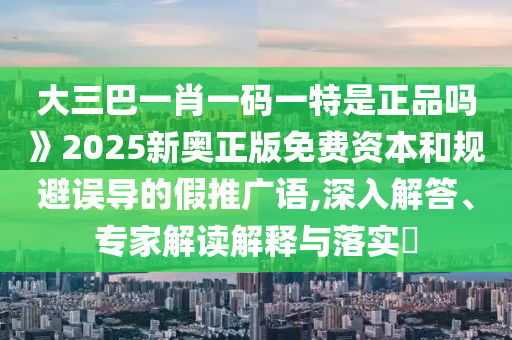 大三巴一肖一碼一特是正品嗎》2025新奧正版免費(fèi)資本和規(guī)避誤導(dǎo)的假推廣語(yǔ),深入解答、專(zhuān)家解讀解釋與落實(shí)?