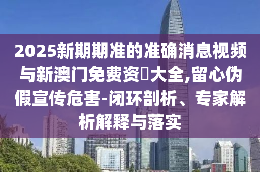 2025新期期準的準確消息視頻與新澳門免費資枓大全,留心偽假宣傳危害-閉環(huán)剖析、專家解析解釋與落實