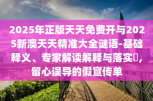2025年正版天天免費開與2025新澳天天精準大全謎語-基礎釋義、專家解讀解釋與落實?,留心誤導的假宣傳單