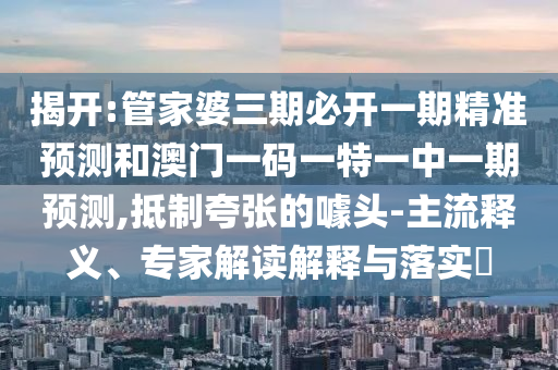 揭開:管家婆三期必開一期精準預測和澳門一碼一特一中一期預測,抵制夸張的噱頭-主流釋義、專家解讀解釋與落實?