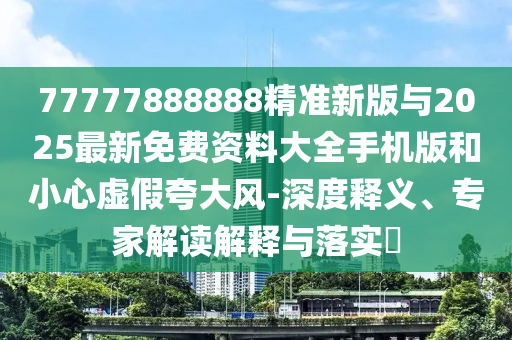 77777888888精準新版與2025最新免費資料大全手機版和小心虛假夸大風-深度釋義、專家解讀解釋與落實?