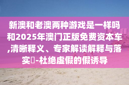 新澳和老澳兩種游戲是一樣嗎和2025年澳門(mén)正版免費(fèi)資本車(chē),清晰釋義、專(zhuān)家解讀解釋與落實(shí)?-杜絕虛假的假誘導(dǎo)