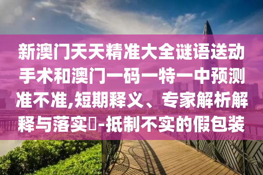 新澳門天天精準(zhǔn)大全謎語(yǔ)送動(dòng)手術(shù)和澳門一碼一特一中預(yù)測(cè)準(zhǔn)不準(zhǔn),短期釋義、專家解析解釋與落實(shí)?-抵制不實(shí)的假包裝