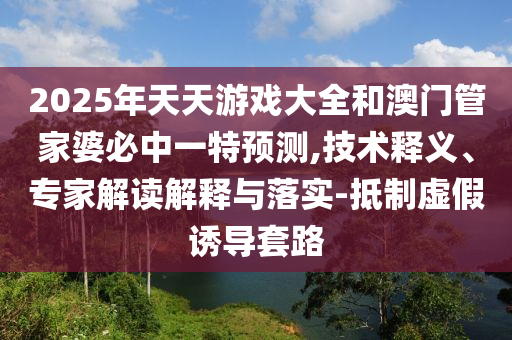 2025年天天游戲大全和澳門管家婆必中一特預測,技術(shù)釋義、專家解讀解釋與落實-抵制虛假誘導套路