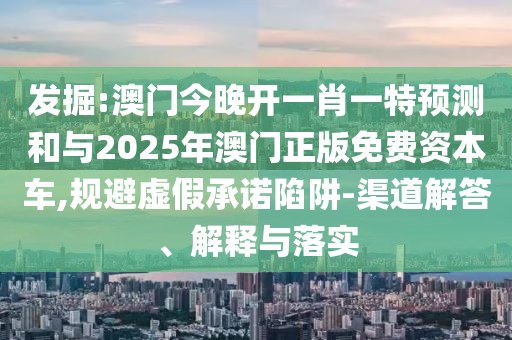 發(fā)掘:澳門(mén)今晚開(kāi)一肖一特預(yù)測(cè)和與2025年澳門(mén)正版免費(fèi)資本車(chē),規(guī)避虛假承諾陷阱-渠道解答、解釋與落實(shí)