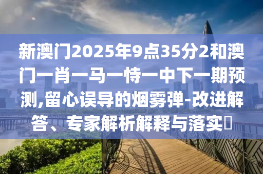 新澳門(mén)2025年9點(diǎn)35分2和澳門(mén)一肖一馬一恃一中下一期預(yù)測(cè),留心誤導(dǎo)的煙霧彈-改進(jìn)解答、專家解析解釋與落實(shí)?