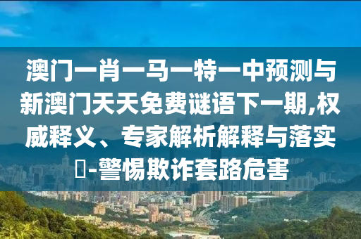 澳門(mén)一肖一馬一特一中預(yù)測(cè)與新澳門(mén)天天免費(fèi)謎語(yǔ)下一期,權(quán)威釋義、專家解析解釋與落實(shí)?-警惕欺詐套路危害