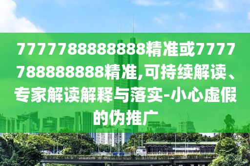7777788888888精準(zhǔn)或7777788888888精準(zhǔn),可持續(xù)解讀、專家解讀解釋與落實(shí)-小心虛假的偽推廣