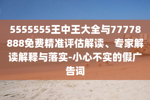 5555555王中王大全與77778888免費(fèi)精準(zhǔn)評(píng)估解讀、專家解讀解釋與落實(shí)-小心不實(shí)的假?gòu)V告詞